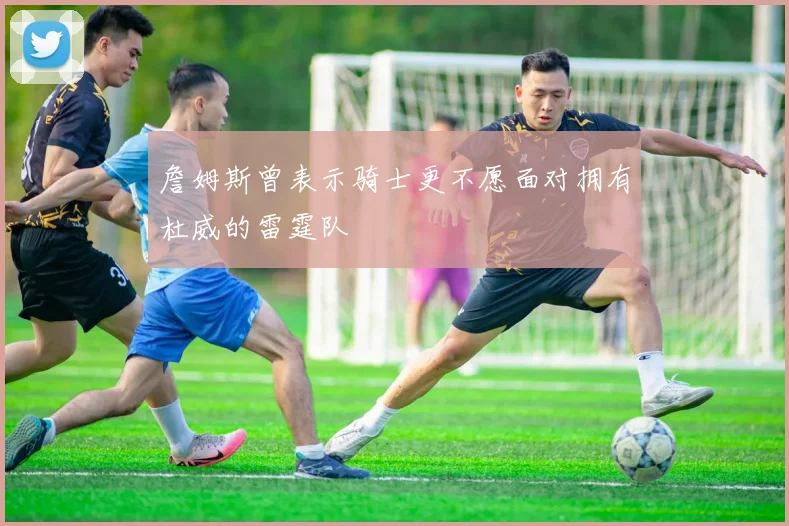 詹姆斯曾表示骑士更不愿面对拥有杜威的雷霆队