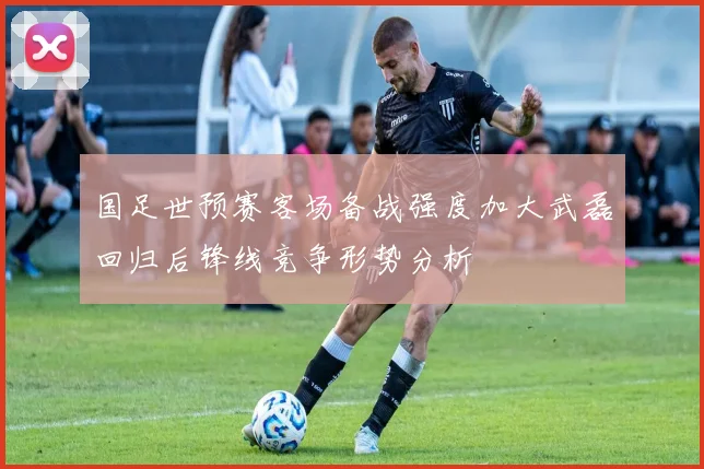 国足世预赛客场备战强度加大武磊回归后锋线竞争形势分析