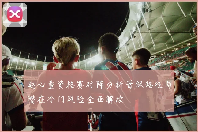 赵心童资格赛对阵分析晋级路径与潜在冷门风险全面解读