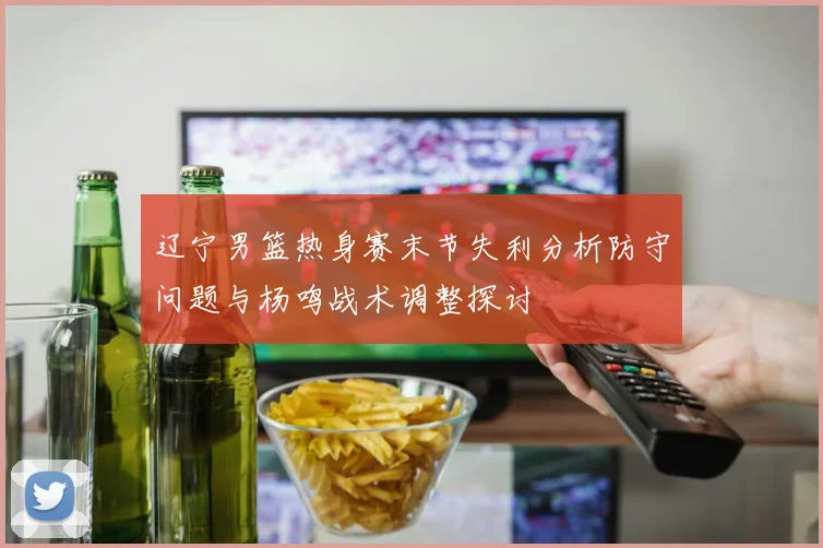 辽宁男篮热身赛末节失利分析防守问题与杨鸣战术调整探讨