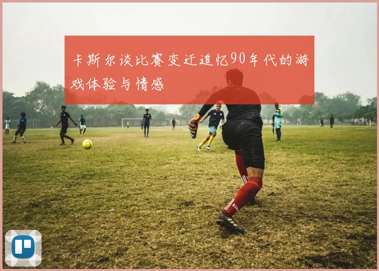 卡斯尔谈比赛变迁追忆90年代的游戏体验与情感