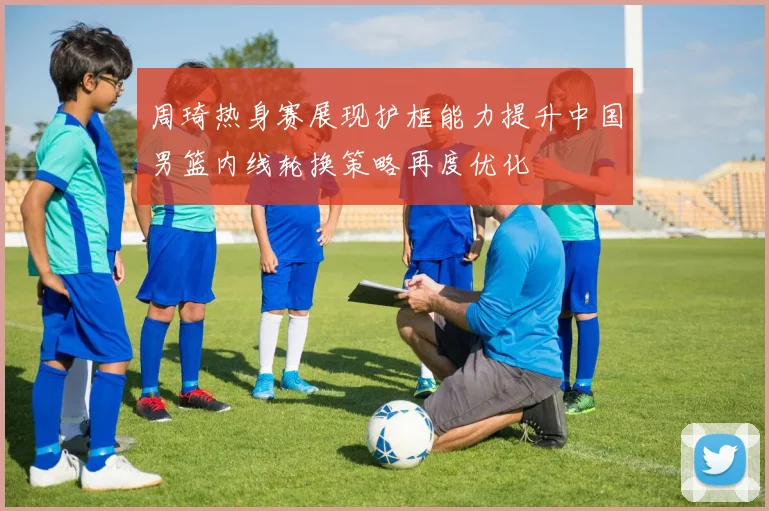 周琦热身赛展现护框能力提升中国男篮内线轮换策略再度优化