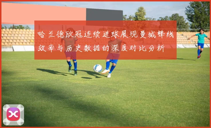 哈兰德欧冠连续进球展现曼城锋线效率与历史数据的深度对比分析