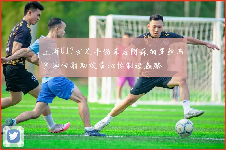 上海U17女足半场落后阿森纳罗丝布罗迪传射助攻黄沁怡制造威胁