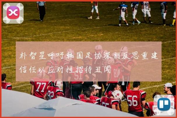 朴智星呼吁韩国足协深刻反思重建信任以应对性招待丑闻